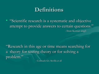 DefinitionsDefinitions
• ““Scientific research is a systematic and objectiveScientific research is a systematic and objective
attempt to provide answers to certain questions.”attempt to provide answers to certain questions.”
-Arun Kumar singh-Arun Kumar singh
““Research in this age or time means searching forResearch in this age or time means searching for
a theory for testing theory or for solving aa theory for testing theory or for solving a
problem.”problem.”
- Consuelo Gt. Sevilla et all- Consuelo Gt. Sevilla et all
 