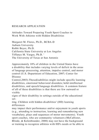 RESEARCH APPLICATION
Attitudes Toward Preparing Youth Sport Coaches to
Work With Athietes with Hidden Disabiiities
Margaret M. Flores, Ph.D., BCBA-D
Auburn University
Robbi Beyer, Ph.D.
California State University at Los Angeles
Tiffanye M. Vargas, Ph.D. '
The University of Texas at San Antonio
Approximately 10% of children in the United States have
a disability that includes varying levels of deficit in the areas
of language processing, attention, impulse control, and motor
control (U.S. Departnient of Education, 2007; Center for
Disease
Control,2003).Thesedisabilities might include specific learning
disabilities, emotional behavioral disorders,'mild intellectual
disabilities, and speech/language disabilities. A common feature
of all of these disabilities is that there are few outward or
visible
signs of their disability in settings outside of the educational
set-
ting. Children with hidden disabilities' (HD) learning
differences
may impact their performance and/or enjoyment in youth sports
(e.g., attending to instruction, learning and remembering new
vocabulary, plays and sequences of motor movements). Youth
sport coaches, who are community volunteers (McCallister,
Blinde, & Kolenbrander, 2000) may not have the background
or training to recognize athletes with HD's needs or be able to
 