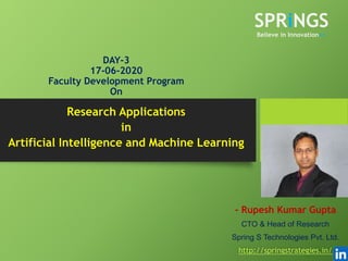 DAY-3
17-06-2020
Faculty Development Program
On
- Rupesh Kumar Gupta
CTO & Head of Research
Spring S Technologies Pvt. Ltd.
http://springstrategies.in/
Research Applications
in
Artificial Intelligence and Machine Learning
SPRiNGS
Believe in Innovation>>
 