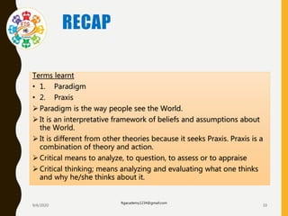 RECAP
Terms learnt
• 1. Paradigm
• 2. Praxis
 Paradigm is the way people see the World.
 It is an interpretative framework of beliefs and assumptions about
the World.
 It is different from other theories because it seeks Praxis. Praxis is a
combination of theory and action.
 Critical means to analyze, to question, to assess or to appraise
 Critical thinking; means analyzing and evaluating what one thinks
and why he/she thinks about it.
9/6/2020
ftgacademy1234@gmail.com
10
 