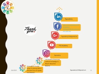 9/6/2020 ftgacademy1234@gmail.com 11
FTG Academy Provides
Access To Learning With A
Particular Focus On Quality
And Retention
FTG Academy Disseminate
Sufficient Knowledge To
Anyone, Anywhere,
Anytime.
FTG Academy
ftgacademy
ftgacademy1234@gmail.com
https://www.facebook.com/FT
G-Academy-
107915397682120/?modal=ad
min_todo_tour
ftgacademy
 