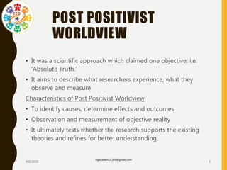 POST POSITIVIST
WORLDVIEW
• It was a scientific approach which claimed one objective; i.e.
‘Absolute Truth.’
• It aims to describe what researchers experience, what they
observe and measure
Characteristics of Post Positivist Worldview
• To identify causes, determine effects and outcomes
• Observation and measurement of objective reality
• It ultimately tests whether the research supports the existing
theories and refines for better understanding.
9/6/2020
ftgacademy1234@gmail.com
3
 