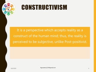 CONSTRUCTIVISM
It is a perspective which accepts reality as a
construct of the human mind; thus, the reality is
perceived to be subjective, unlike Post-positivist.
9/6/2020
ftgacademy1234@gmail.com
4
 