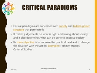 CRITICAL PARADIGMS
• Critical paradigms are concerned with society and hidden power
structure that permeate it
• It makes judgements on what is right and wrong about society,
and it also determines what can be done to improve society
• Its main objective is to improve the practical field and to change
the situation with the action. Examples; Feminist studies,
Cultural Studies
9/6/2020
ftgacademy1234@gmail.com
8
 