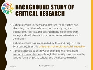 BACKGROUND STUDY OF
CRITICAL RESEARCH
• Critical research uncovers and assesses the restrictive and
alienating conditions of status quo by analyzing the
oppositions, conflicts and contradictions in contemporary
society and seeks to eliminate the causes of alienation and
domination.
• Critical research was propounded by Max and Jurgen in the
20th century. It entails critiquing and resolving social inequality.
• It propels people to act towards changing their social and
economic circumstances although their ability is constrained by
various forms of social, cultural and political domination.
9/6/2020
ftgacademy1234@gmail.com
9
 