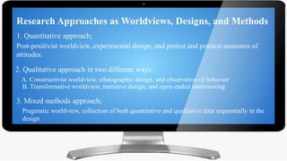 Research Approaches as Worldviews, Designs, and Methods
Research Approaches as Worldviews, Designs, and Methods
1. Quantitative approach;
Post-positivist worldview, experimental design, and pretest and posttest measures of
attitudes.
2. Qualitative approach in two different ways;
A. Constructivist worldview, ethnographic design, and observation of behavior
B. Transformative worldview, narrative design, and open-ended interviewing
3. Mixed methods approach;
Pragmatic worldview, collection of both quantitative and qualitative data sequentially in the
design
 