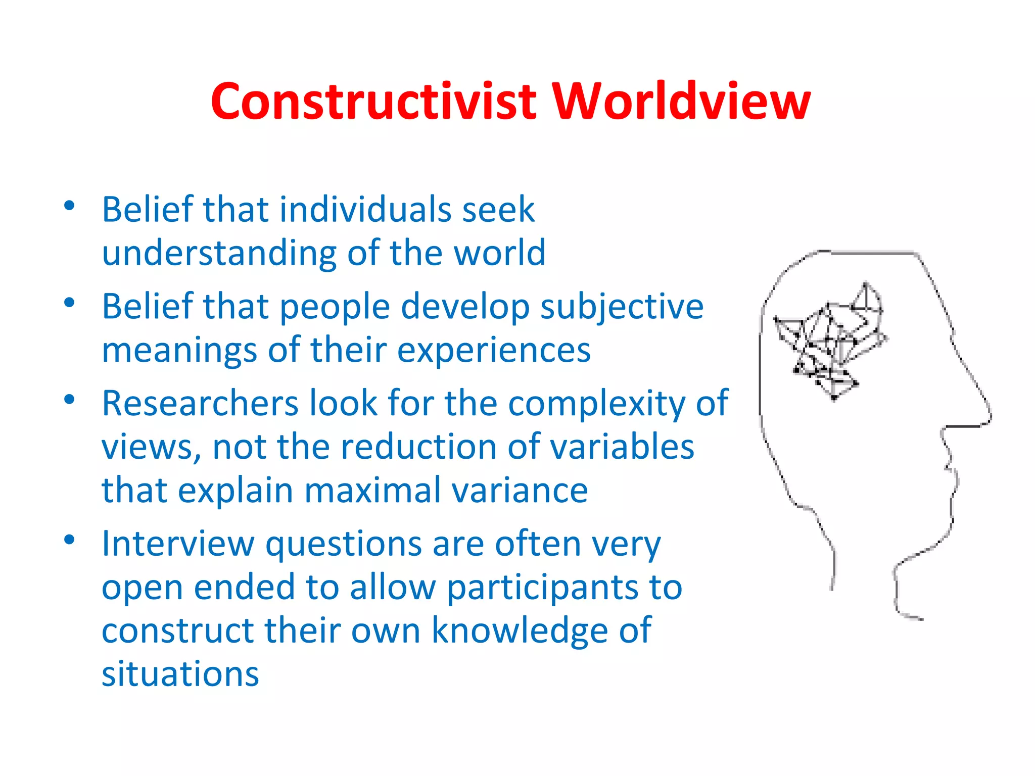 Constructivist Worldview
• Belief that individuals seek
understanding of the world
• Belief that people develop subjective
meanings of their experiences
• Researchers look for the complexity of
views, not the reduction of variables
that explain maximal variance
• Interview questions are often very
open ended to allow participants to
construct their own knowledge of
situations
 