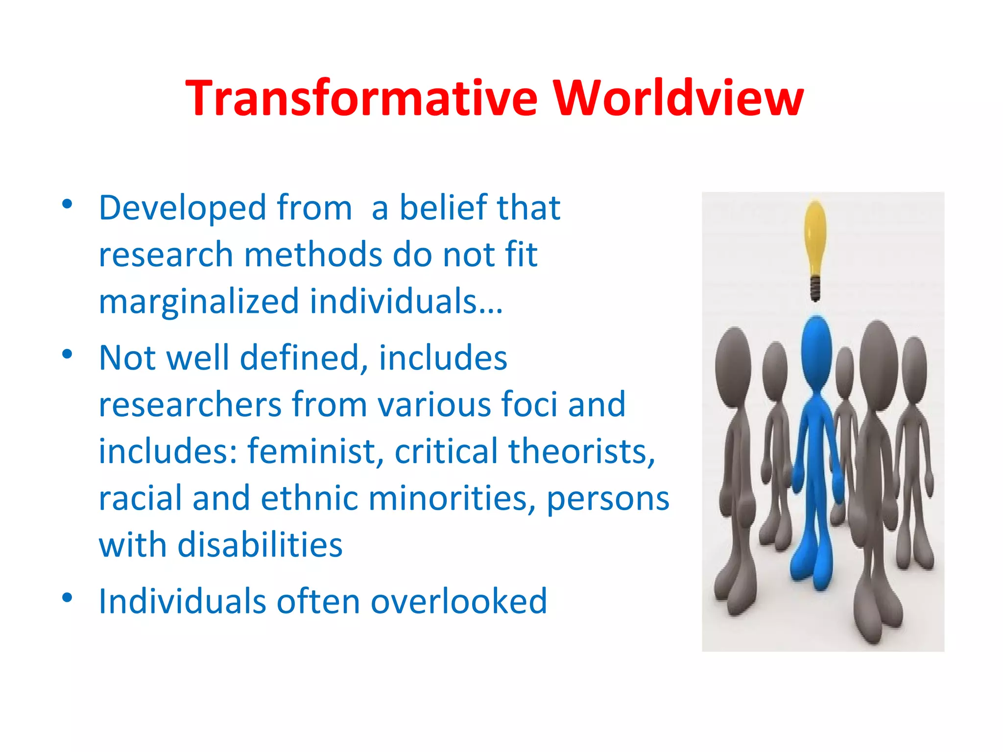 Transformative Worldview
• Developed from a belief that
research methods do not fit
marginalized individuals…
• Not well defined, includes
researchers from various foci and
includes: feminist, critical theorists,
racial and ethnic minorities, persons
with disabilities
• Individuals often overlooked
 