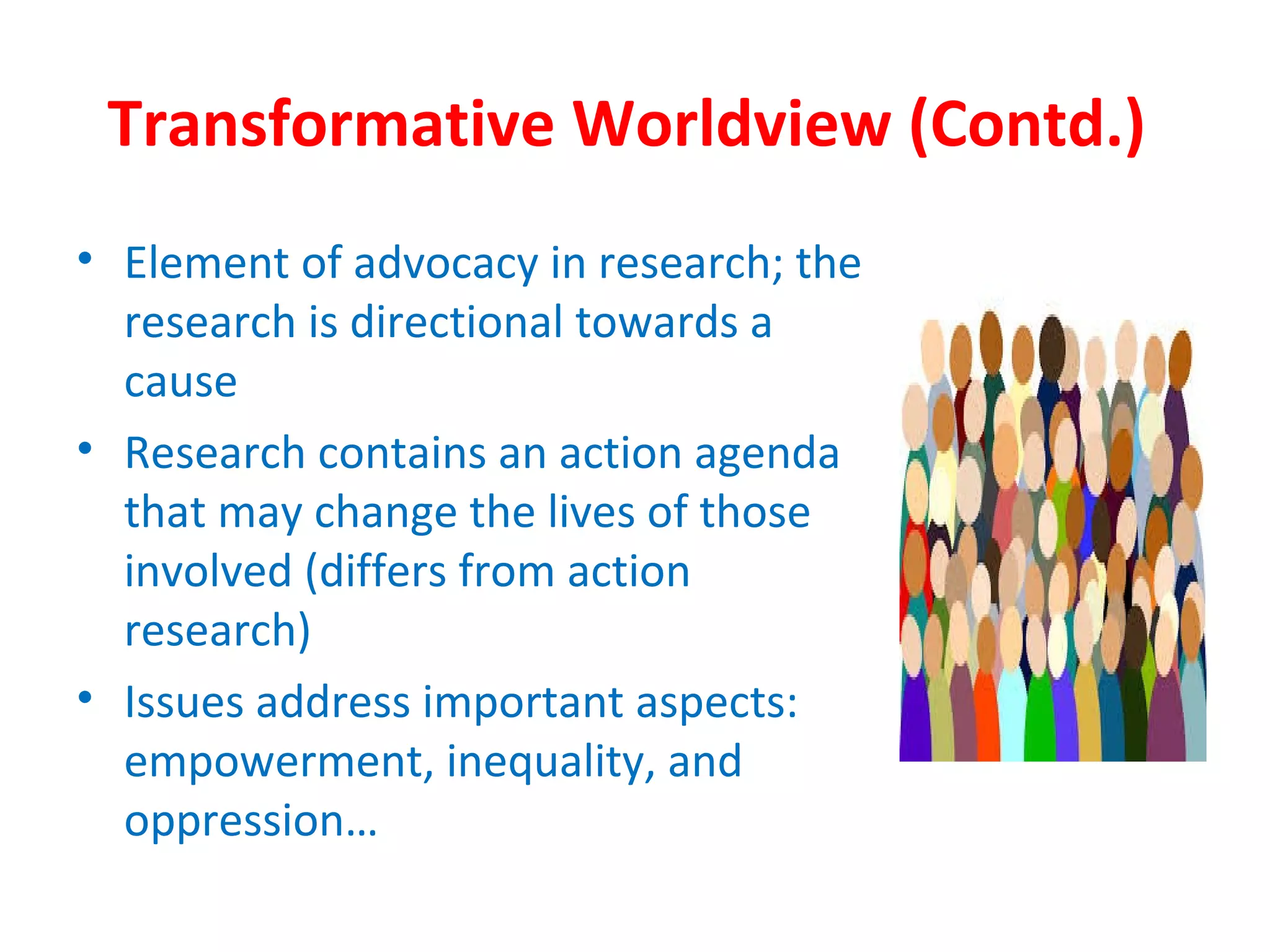 Transformative Worldview (Contd.)
• Element of advocacy in research; the
research is directional towards a
cause
• Research contains an action agenda
that may change the lives of those
involved (differs from action
research)
• Issues address important aspects:
empowerment, inequality, and
oppression…
 