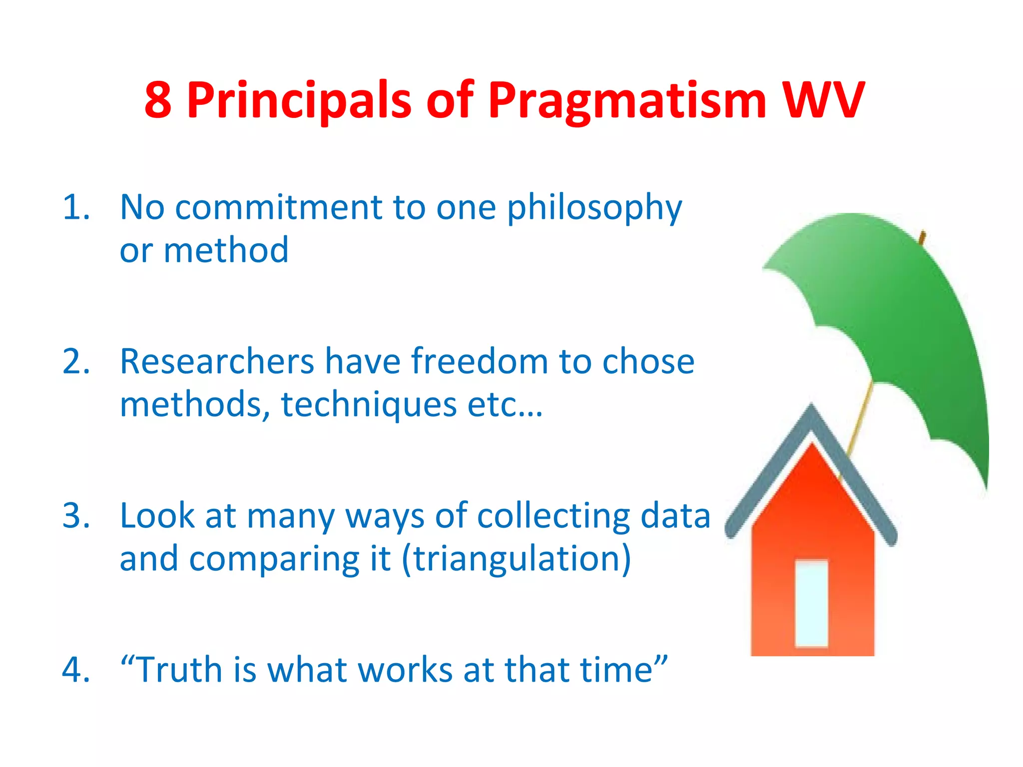 8 Principals of Pragmatism WV
1. No commitment to one philosophy
or method
2. Researchers have freedom to chose
methods, techniques etc…
3. Look at many ways of collecting data
and comparing it (triangulation)
4. “Truth is what works at that time”
 