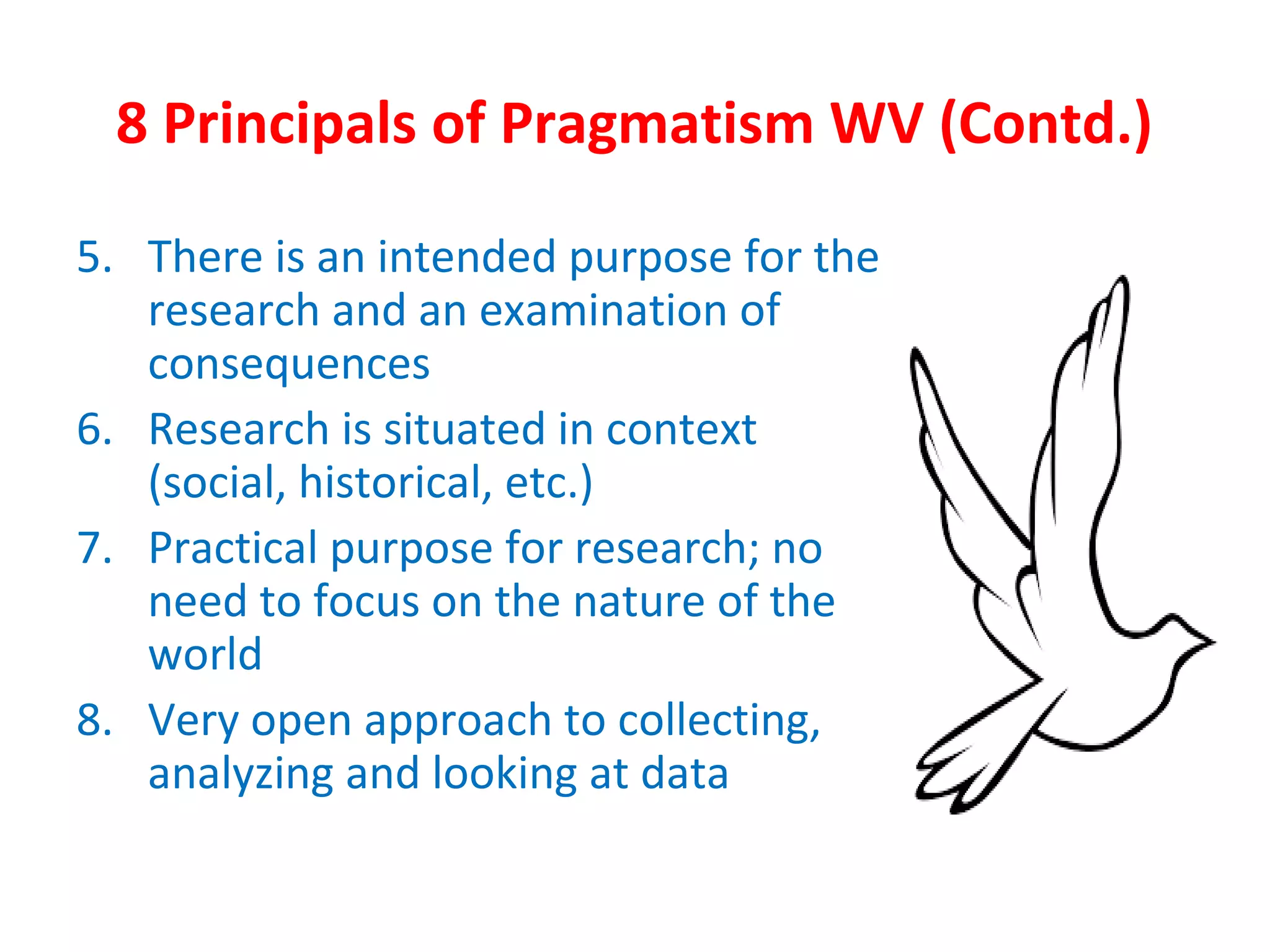 8 Principals of Pragmatism WV (Contd.)
5. There is an intended purpose for the
research and an examination of
consequences
6. Research is situated in context
(social, historical, etc.)
7. Practical purpose for research; no
need to focus on the nature of the
world
8. Very open approach to collecting,
analyzing and looking at data
 