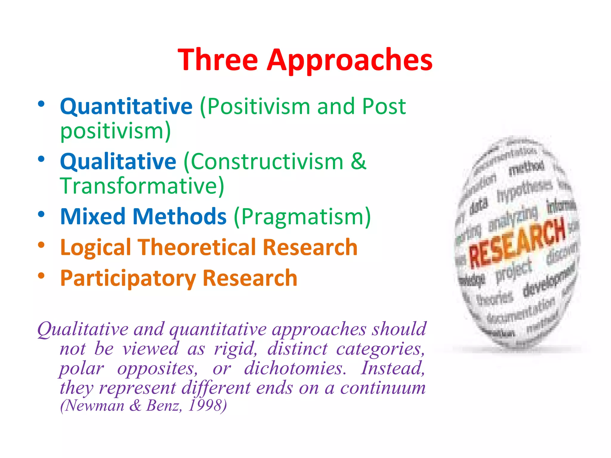 Three Approaches
• Quantitative (Positivism and Post
positivism)
• Qualitative (Constructivism &
Transformative)
• Mixed Methods (Pragmatism)
• Logical Theoretical Research
• Participatory Research
Qualitative and quantitative approaches should
not be viewed as rigid, distinct categories,
polar opposites, or dichotomies. Instead,
they represent different ends on a continuum
(Newman & Benz, 1998)
 