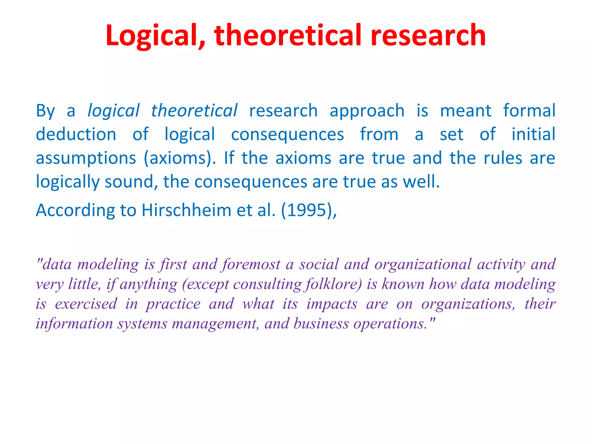 Logical, theoretical research
By a logical theoretical research approach is meant formal
deduction of logical consequences from a set of initial
assumptions (axioms). If the axioms are true and the rules are
logically sound, the consequences are true as well.
According to Hirschheim et al. (1995),
"data modeling is first and foremost a social and organizational activity and
very little, if anything (except consulting folklore) is known how data modeling
is exercised in practice and what its impacts are on organizations, their
information systems management, and business operations."
 