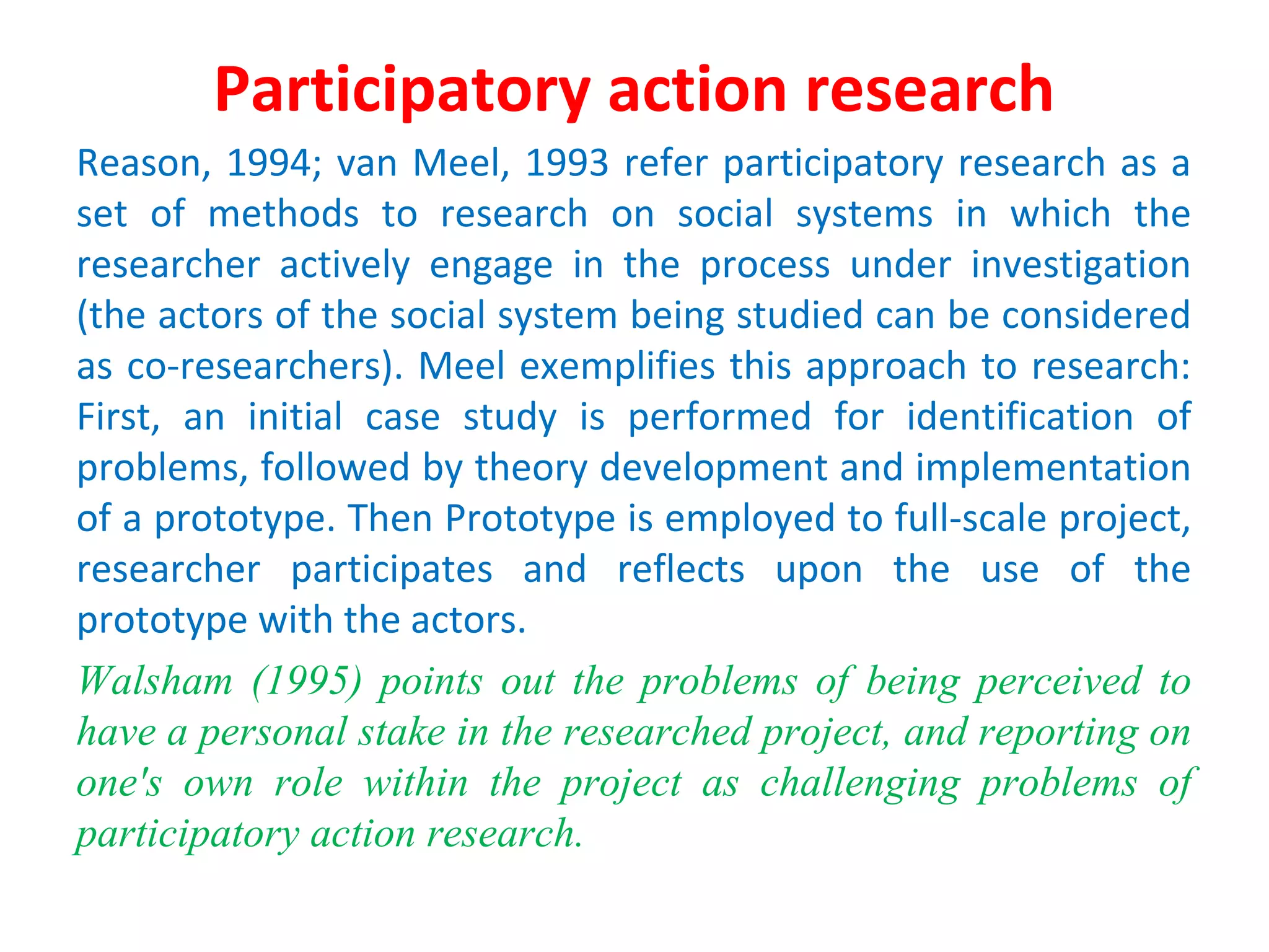 Participatory action research
Reason, 1994; van Meel, 1993 refer participatory research as a
set of methods to research on social systems in which the
researcher actively engage in the process under investigation
(the actors of the social system being studied can be considered
as co-researchers). Meel exemplifies this approach to research:
First, an initial case study is performed for identification of
problems, followed by theory development and implementation
of a prototype. Then Prototype is employed to full-scale project,
researcher participates and reflects upon the use of the
prototype with the actors.
Walsham (1995) points out the problems of being perceived to
have a personal stake in the researched project, and reporting on
one's own role within the project as challenging problems of
participatory action research.
 