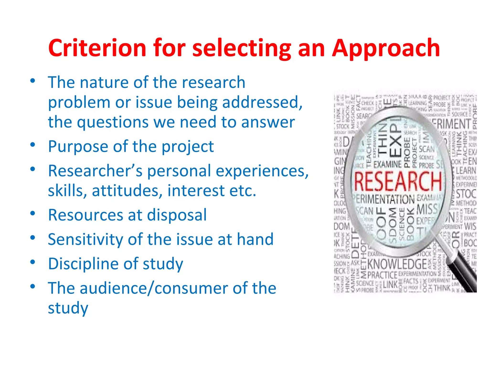Criterion for selecting an Approach
• The nature of the research
problem or issue being addressed,
the questions we need to answer
• Purpose of the project
• Researcher’s personal experiences,
skills, attitudes, interest etc.
• Resources at disposal
• Sensitivity of the issue at hand
• Discipline of study
• The audience/consumer of the
study
 