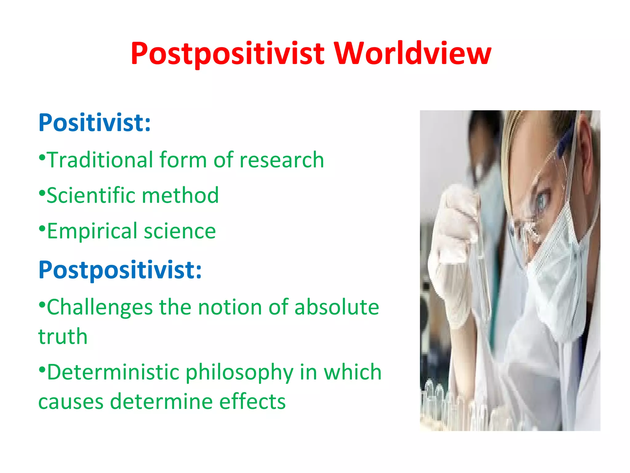 Postpositivist Worldview
Positivist:
•Traditional form of research
•Scientific method
•Empirical science
Postpositivist:
•Challenges the notion of absolute
truth
•Deterministic philosophy in which
causes determine effects
 