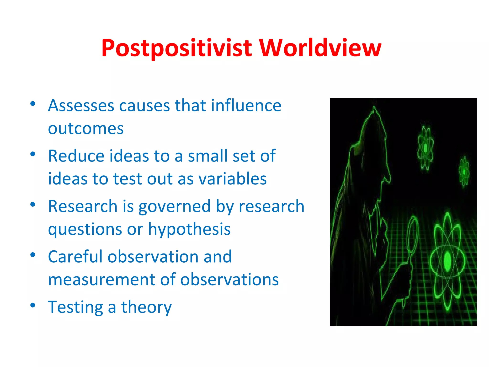 Postpositivist Worldview
• Assesses causes that influence
outcomes
• Reduce ideas to a small set of
ideas to test out as variables
• Research is governed by research
questions or hypothesis
• Careful observation and
measurement of observations
• Testing a theory
 