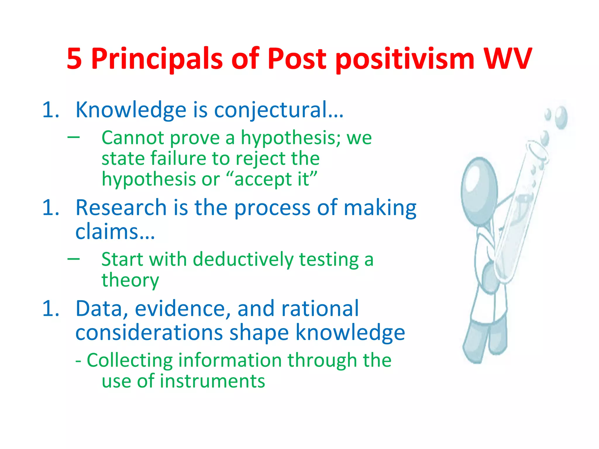 5 Principals of Post positivism WV
1. Knowledge is conjectural…
– Cannot prove a hypothesis; we
state failure to reject the
hypothesis or “accept it”
1. Research is the process of making
claims…
– Start with deductively testing a
theory
1. Data, evidence, and rational
considerations shape knowledge
- Collecting information through the
use of instruments
 