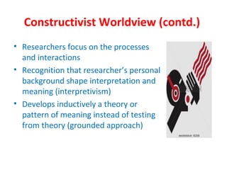 Constructivist Worldview (contd.)
• Researchers focus on the processes
and interactions
• Recognition that researcher’s personal
background shape interpretation and
meaning (interpretivism)
• Develops inductively a theory or
pattern of meaning instead of testing
from theory (grounded approach)
 
