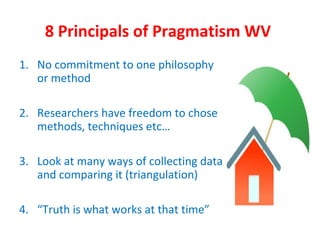 8 Principals of Pragmatism WV
1. No commitment to one philosophy
or method
2. Researchers have freedom to chose
methods, techniques etc…
3. Look at many ways of collecting data
and comparing it (triangulation)
4. “Truth is what works at that time”
 