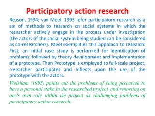 Participatory action research
Reason, 1994; van Meel, 1993 refer participatory research as a
set of methods to research on social systems in which the
researcher actively engage in the process under investigation
(the actors of the social system being studied can be considered
as co-researchers). Meel exemplifies this approach to research:
First, an initial case study is performed for identification of
problems, followed by theory development and implementation
of a prototype. Then Prototype is employed to full-scale project,
researcher participates and reflects upon the use of the
prototype with the actors.
Walsham (1995) points out the problems of being perceived to
have a personal stake in the researched project, and reporting on
one's own role within the project as challenging problems of
participatory action research.
 