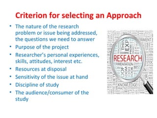 Criterion for selecting an Approach
• The nature of the research
problem or issue being addressed,
the questions we need to answer
• Purpose of the project
• Researcher’s personal experiences,
skills, attitudes, interest etc.
• Resources at disposal
• Sensitivity of the issue at hand
• Discipline of study
• The audience/consumer of the
study
 