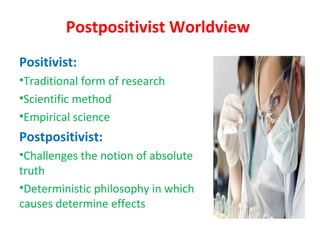 Postpositivist Worldview
Positivist:
•Traditional form of research
•Scientific method
•Empirical science
Postpositivist:
•Challenges the notion of absolute
truth
•Deterministic philosophy in which
causes determine effects
 