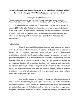 Research Approach and Citation Behaviour in Library Science Literature: A Study
Based on the Analysis of PhD Thesis Accepted by University of Kerala
Humayoon Kabir.Sa and Praveen.Sb
a

Reader,Department of Library and Information Science,University of Kerala,Trivandrum
Mphil Student,Department of Library and Information Science,University of Kerla, Trivandrum

b

Library and information Science (LIS) education in India will be completing 100
years in 2011. Unlike other fields of knowledge, there is no fear of research duplication
in this field. Because of the subjective nature of the field, the importance lies not in what
is said but it lies in the fact how it is said. The present study analysis the theses and
citations and changing trends in the library research and information use of the
researchers.

Introduction
Research is the careful investigation into or a study about certain facts in
order to get some new facts or information. Scientific and social science research is
carried

out

by

research

institutions,

semi-government

and

non-government

organisations, universities etc. In academic field research is undertaken to attack the
problems of significance or to increase theoretical knowledge. In universities research
has been given due to importance (Smith,L.C 1976). Actually research is regarded as
an important function of universities together with teaching and community
development. Following the model of the great western universities in the 19 th and 20th
century, the universities in India, also began to give active support in research activities
undertaken by the higher education community which prompted it to contribute the lion's
share in the country's research output.

One popular method of research in library and information science is
citation analysis. Citation analysis is an aspect bibliometrics, and studies reference to
and from documents. Citation analysis is a research method in which references cited
are statistically analysed to find what journals are cited by researchers in a particular
discipline. Bibliometric studies have provided insight into emerging and obsolescent

 