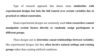 Type of research approach that shares some similarities with
experimental designs but lack the full control over certain variables due to
practical or ethical constraints.
Quasi-experimental designs are commonly used when researchers cannot
manipulate certain factors directly or randomly assign participants to
different groups.
These designs aim to determine causal relationships between variables,
like experimental designs, but they often involve natural settings and existing
groups rather than creating artificial conditions.
 