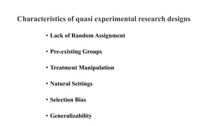 Characteristics of quasi experimental research designs
• Lack of Random Assignment
• Pre-existing Groups
• Treatment Manipulation
• Natural Settings
• Selection Bias
• Generalizability
 