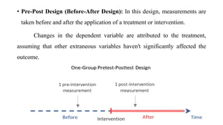 • Pre-Post Design (Before-After Design): In this design, measurements are
taken before and after the application of a treatment or intervention.
Changes in the dependent variable are attributed to the treatment,
assuming that other extraneous variables haven't significantly affected the
outcome.
 