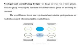 Non-Equivalent Control Group Design: This design involves two or more groups,
with one group receiving the treatment and another similar group not receiving the
treatment.
The key difference from a true experimental design is that participants are not
randomly assigned, which may lead to potential biases.
 