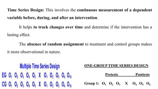 Time Series Design: This involves the continuous measurement of a dependent
variable before, during, and after an intervention.
It helps to track changes over time and determine if the intervention has a
lasting effect.
The absence of random assignment to treatment and control groups makes
it more observational in nature.
 
