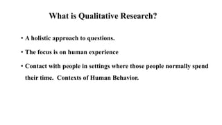 What is Qualitative Research?
• A holistic approach to questions.
• The focus is on human experience
• Contact with people in settings where those people normally spend
their time. Contexts of Human Behavior.
 