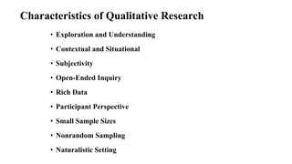 Characteristics of Qualitative Research
• Exploration and Understanding
• Contextual and Situational
• Subjectivity
• Open-Ended Inquiry
• Rich Data
• Participant Perspective
• Small Sample Sizes
• Nonrandom Sampling
• Naturalistic Setting
 