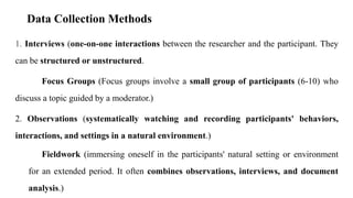 Data Collection Methods
1. Interviews (one-on-one interactions between the researcher and the participant. They
can be structured or unstructured.
Focus Groups (Focus groups involve a small group of participants (6-10) who
discuss a topic guided by a moderator.)
2. Observations (systematically watching and recording participants' behaviors,
interactions, and settings in a natural environment.)
Fieldwork (immersing oneself in the participants' natural setting or environment
for an extended period. It often combines observations, interviews, and document
analysis.)
 