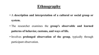 Ethnography
• A description and interpretation of a cultural or social group or
system.
• The researcher examines the group’s observable and learned
patterns of behavior, customs, and ways of life.
• Involves prolonged observation of the group, typically through
participant observation.
 