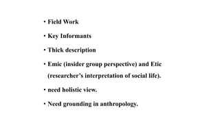 • Field Work
• Key Informants
• Thick description
• Emic (insider group perspective) and Etic
(researcher’s interpretation of social life).
• need holistic view.
• Need grounding in anthropology.
 