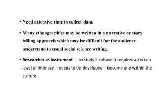• Need extensive time to collect data.
• Many ethnographies may be written in a narrative or story
telling approach which may be difficult for the audience
understand to usual social science writing.
• Researcher as instrument - to study a culture it requires a certain
level of intimacy – needs to be developed – become one within the
culture
 