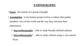 ETHNOGRAPHY
• Focus: the culture of a group of people
• Assumption: every human group evolves a culture that guides
members view of the world and the way they structure their
experiences.
• “macroethnography: - able to study broadly defined cultures
• “microethnography” – able to study cultures using a very narrow
focus
 