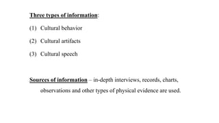 Three types of information:
(1) Cultural behavior
(2) Cultural artifacts
(3) Cultural speech
Sources of information – in-depth interviews, records, charts,
observations and other types of physical evidence are used.
 