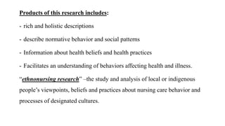 Products of this research includes:
- rich and holistic descriptions
- describe normative behavior and social patterns
- Information about health beliefs and health practices
- Facilitates an understanding of behaviors affecting health and illness.
“ethnonursing research” –the study and analysis of local or indigenous
people’s viewpoints, beliefs and practices about nursing care behavior and
processes of designated cultures.
 