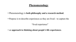 Phenomenology
• Phenomenology is both philosophy and a research method.
• Purpose is to describe experiences as they are lived – to capture the
“lived experience”
• an approach to thinking about people’s life experiences.
 