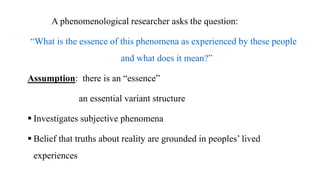 A phenomenological researcher asks the question:
“What is the essence of this phenomena as experienced by these people
and what does it mean?”
Assumption: there is an “essence”
an essential variant structure
 Investigates subjective phenomena
 Belief that truths about reality are grounded in peoples’ lived
experiences
 