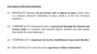 Four aspects of the lived experience:
(1) SPATIALITY (Humans do not merely exist as objects in space; rather, there
is a constant. interactive inhabiting of space, which is at the crux of human
spatiality.)
(2) CORPOREALITY (information that is experienced through the situated and
sensory body as it interacts with material objects, artefacts and other people
that inhabit the same landscape.)
(3) TEMPORALITY ( important role in the establishment of personal identity)
(4) RELATIONALITY (what the client experiences within relationality)
 