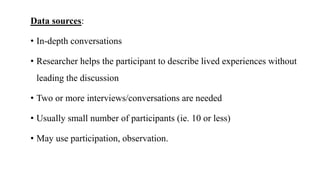 Data sources:
• In-depth conversations
• Researcher helps the participant to describe lived experiences without
leading the discussion
• Two or more interviews/conversations are needed
• Usually small number of participants (ie. 10 or less)
• May use participation, observation.
 