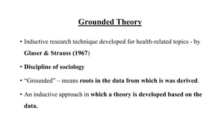 Grounded Theory
• Inductive research technique developed for health-related topics - by
Glaser & Strauss (1967)
• Discipline of sociology
• “Grounded” – means roots in the data from which is was derived.
• An inductive approach in which a theory is developed based on the
data.
 