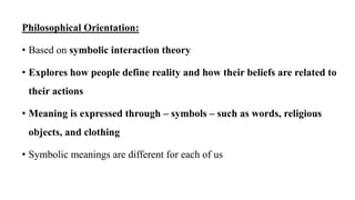 Philosophical Orientation:
• Based on symbolic interaction theory
• Explores how people define reality and how their beliefs are related to
their actions
• Meaning is expressed through – symbols – such as words, religious
objects, and clothing
• Symbolic meanings are different for each of us
 