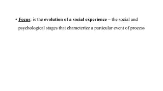 • Focus: is the evolution of a social experience – the social and
psychological stages that characterize a particular event of process
 