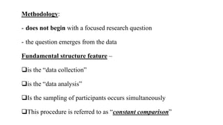Methodology:
- does not begin with a focused research question
- the question emerges from the data
Fundamental structure feature –
is the “data collection”
is the “data analysis”
Is the sampling of participants occurs simultaneously
This procedure is referred to as “constant comparison”
 